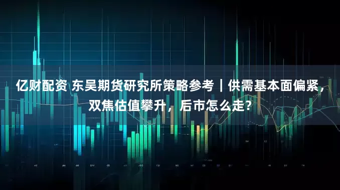 亿财配资 东吴期货研究所策略参考｜供需基本面偏紧，双焦估值攀升，后市怎么走？