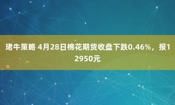 珺牛策略 4月28日棉花期货收盘下跌0.46%，报12950元