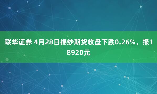 联华证券 4月28日棉纱期货收盘下跌0.26%，报18920元