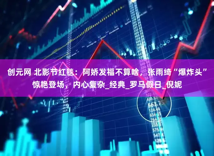 创元网 北影节红毯：阿娇发福不算啥，张雨绮“爆炸头”惊艳登场，内心复杂_经典_罗马假日_倪妮