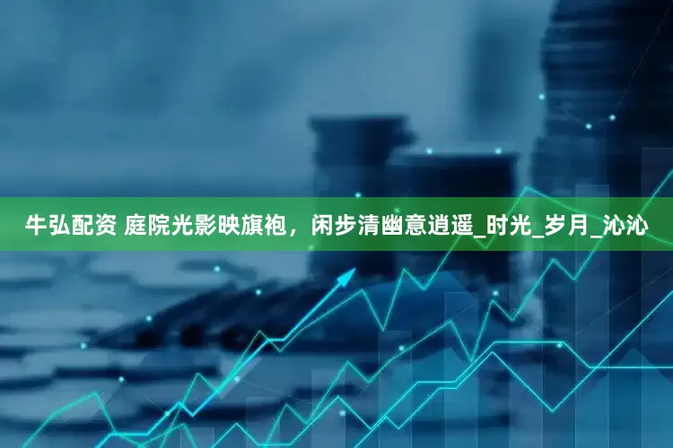 牛弘配资 庭院光影映旗袍，闲步清幽意逍遥_时光_岁月_沁沁