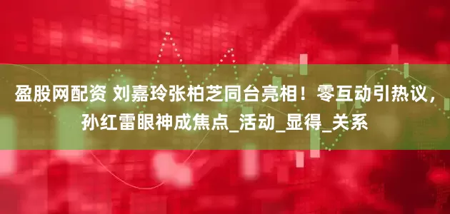 盈股网配资 刘嘉玲张柏芝同台亮相！零互动引热议，孙红雷眼神成焦点_活动_显得_关系