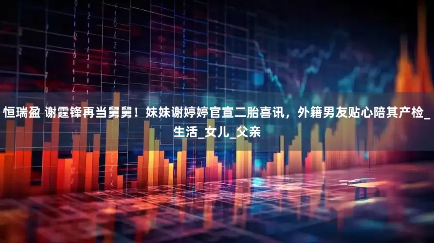 恒瑞盈 谢霆锋再当舅舅！妹妹谢婷婷官宣二胎喜讯，外籍男友贴心陪其产检_生活_女儿_父亲