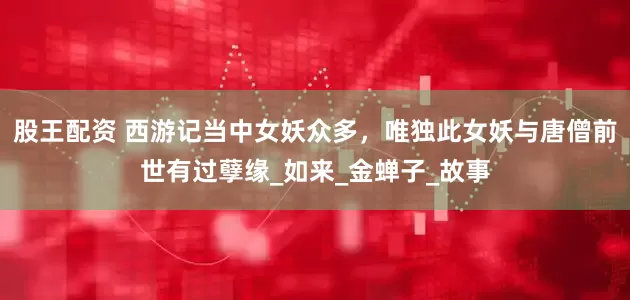 股王配资 西游记当中女妖众多，唯独此女妖与唐僧前世有过孽缘_如来_金蝉子_故事