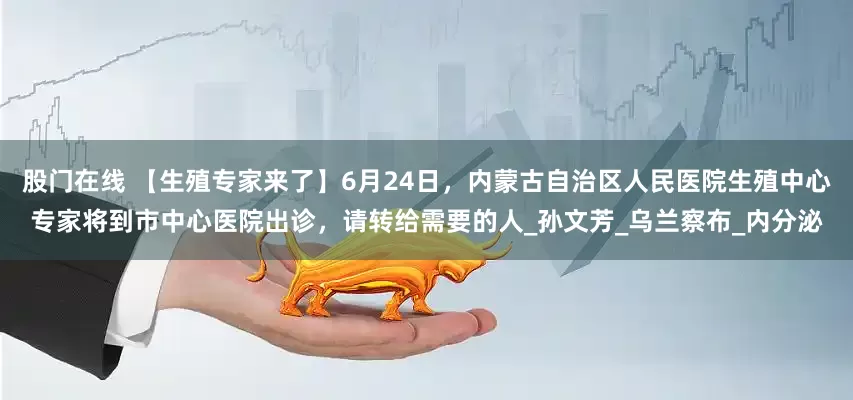 股门在线 【生殖专家来了】6月24日，内蒙古自治区人民医院生殖中心专家将到市中心医院出诊，请转给需要的人_孙文芳_乌兰察布_内分泌