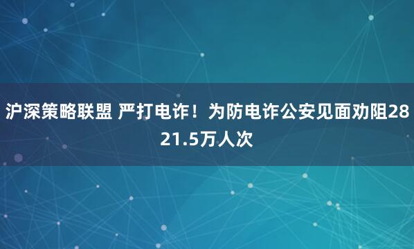 沪深策略联盟 严打电诈！为防电诈公安见面劝阻2821.5万人次