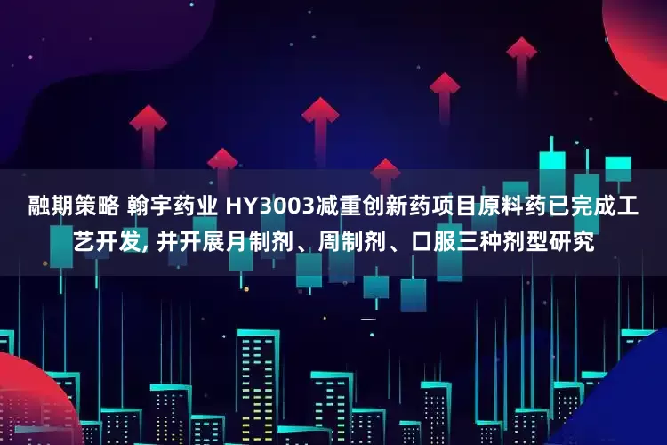 融期策略 翰宇药业 HY3003减重创新药项目原料药已完成工艺开发, 并开展月制剂、周制剂、口服三种剂型研究