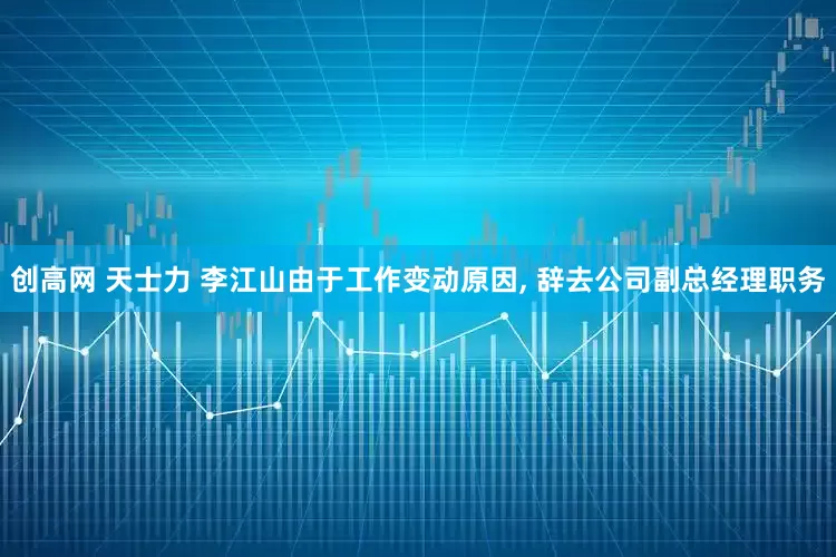 创高网 天士力 李江山由于工作变动原因, 辞去公司副总经理职务