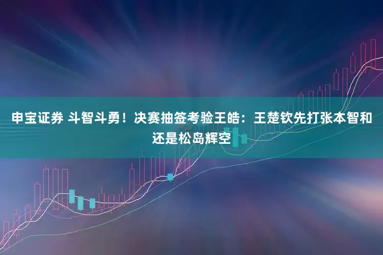 申宝证券 斗智斗勇！决赛抽签考验王皓：王楚钦先打张本智和还是松岛辉空